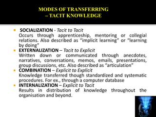 MODES OF TRANSFERRING
              – TACIT KNOWLEDGE

 SOCIALIZATION - Tacit to Tacit
    Occurs through apprenticeship, mentoring or collegial
    relations. Also described as “implicit learning” or “learning
    by doing”
   EXTERNALIZATION – Tacit to Explicit
    Written down or communicated through anecdotes,
    narratives, conversations, memos, emails, presentations,
    group discussions, etc. Also described as “articulation”
   COMBINATION – Explicit to Explicit
    Knowledge transferred though standardized and systematic
    procedures. For ex., through a computer database
   INTERNALIZATION – Explicit to Tacit
    Results in distribution of knowledge throughout the
    organisation and beyond.
 