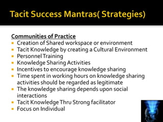 Communities of Practice
 Creation of Shared workspace or environment
 Tacit Knowledge by creating a Cultural Environment
 Personnel Training
 Knowledge Sharing Activities
 Incentives to encourage knowledge sharing
 Time spent in working hours on knowledge sharing
  activities should be regarded as legitimate
 The knowledge sharing depends upon social
  interactions
 Tacit Knowledge Thru Strong facilitator
 Focus on Individual
 