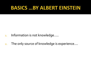 1.   Information is not knowledge…..

2.   The only source of knowledge is experience….
 