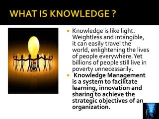  Knowledge is like light.
  Weightless and intangible,
  it can easily travel the
  world, enlightening the lives
  of people everywhere. Yet
  billions of people still live in
  poverty unnecessarily.
 Knowledge Management
  is a system to facilitate
  learning, innovation and
  sharing to achieve the
  strategic objectives of an
  organization.
 