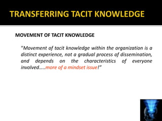 MOVEMENT OF TACIT KNOWLEDGE

 “Movement of tacit knowledge within the organization is a
 distinct experience, not a gradual process of dissemination,
 and depends on the characteristics of everyone
 involved…..more of a mindset issue!”
 