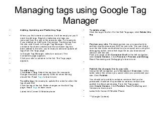 Managing tags using Google Tag
Manager
• Adding, Updating and Publishing Tags
• When you first create a container, it will be empty so you’ll
need to add tags. Begin by replacing any tags you
removed from the site in the previous step. For example,
if you deleted an AdWords Conversion Tracking tag from
the site, add it back in Google Tag Manager. Once a
container has been created and the container tag has
been added to the site, you’re ready to add and update all
tags from the Tags page.
• In Google Tag Manager, select an account. The
Containers page appears.
• Click your site’s container in the list. The Tags page
appears.
•
• To add a tag:
Click New > Tag. Select the tag type (for example,
Google Analytics) and specify rules for when the tag
should fire. Read Tags to learn more.
To edit a tag: (for example, update the rules for when the
tag should fire)
Click the tag in the list. Make changes on the Edit Tag
page. Read Tags to learn more.
Latest Info Corner Of Mobile phone
• To delete a tag:
Click the tag in the list. On the Edit Tag page, click Delete this
tag.
•
• Preview your site. Previewing gives you an opportunity to
perform quality assurance (QA) on your site. You can make
sure the site looks and behaves as you expect and, using the
debugging option, see which tags fire as you browse and
interact with the site.
From any page under Container Draft in the left navigation,
click Create Version. Click Preview > Preview and Debug.
Read Previewing and Debugging to learn more.
•
• Publish the changes live to your site.
Using the left navigation, go to Versions > Overview. In the
table, select the version you saved when you previewed your
site. Click Publish.
You should only publish container versions that you've
previewed. However it's possible to create a version and
publish it without previewing. From the Tags page,
click Create Version. Click Publish. Read Publishing and
Versions to learn more.
• Latest Info Corner Of Mobile Phone
• ***(Google Content)
 