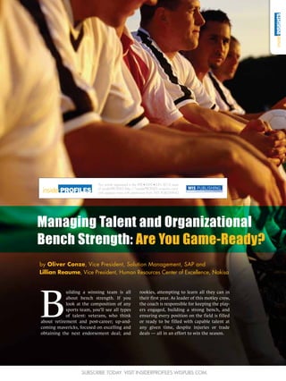 This article appeared in the APR MAY JUN 2012 issue
                            of insiderPROFILES (http://insiderPROFILES.wispubs.com)
                            and appears here with permission from WIS PUBLISHING.




Managing Talent and Organizational
Bench Strength: Are You Game-Ready?
by Oliver Conze, Vice President, Solution Management, SAP and
Lillian Reaume, Vice President, Human Resources Center of Excellence, Nakisa




B
            uilding a winning team is all              rookies, attempting to learn all they can in
            about bench strength. If you               their first year. As leader of this motley crew,
            look at the composition of any             the coach is responsible for keeping the play-
            sports team, you’ll see all types          ers engaged, building a strong bench, and
            of talent: veterans, who think             ensuring every position on the field is filled
about retirement and post-career; up-and-              or ready to be filled with capable talent at
coming mavericks, focused on excelling and             any given time, despite injuries or trade
obtaining the next endorsement deal; and               deals — all in an effort to win the season.




                    Subscribe today. Visit insiderPROFILES.wispubs.com.
 