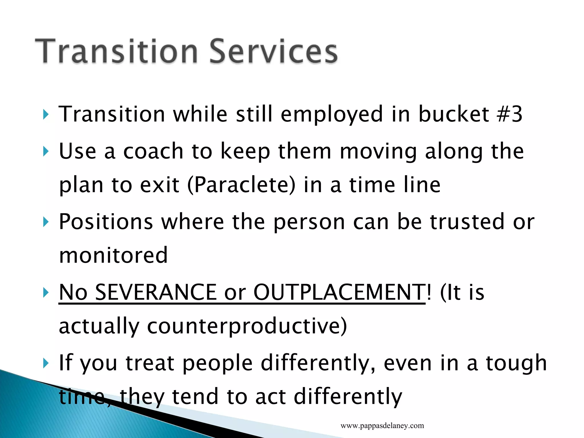 Transition while still employed in bucket #3 Use a coach to keep them moving along the plan to exit (Paraclete) in a time line Positions where the person can be trusted or monitored No SEVERANCE or OUTPLACEMENT ! (It is actually counterproductive) If you treat people differently, even in a tough time, they tend to act differently www.pappasdelaney.com 