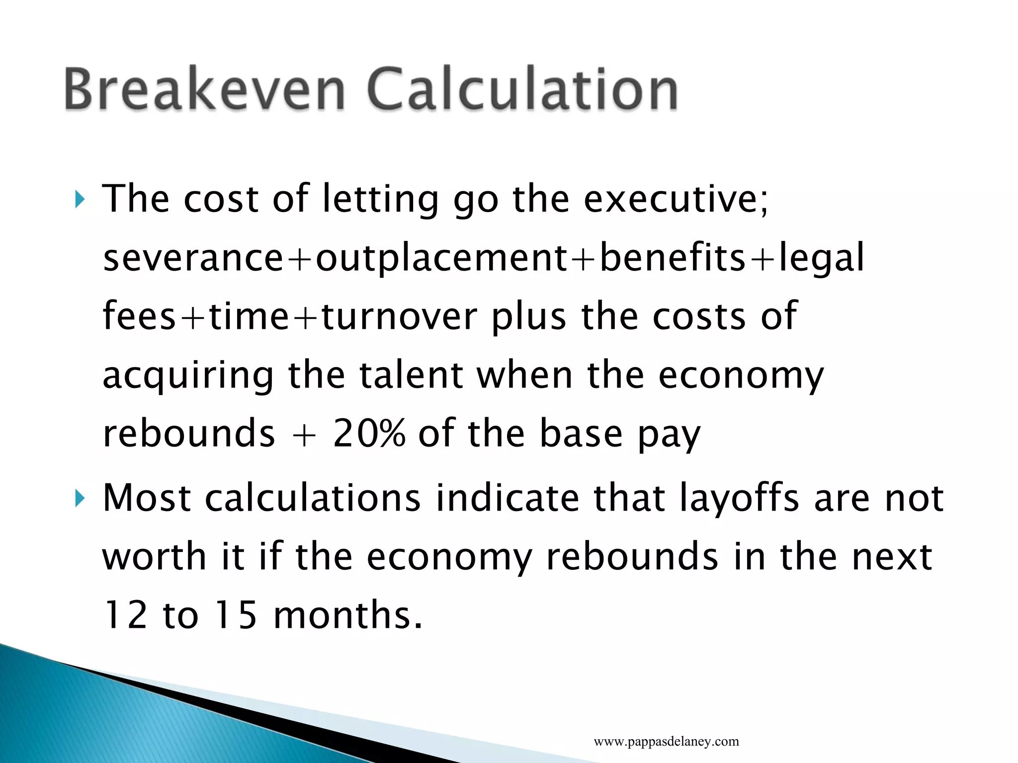 The cost of letting go the executive; severance+outplacement+benefits+legal fees+time+turnover plus the costs of acquiring the talent when the economy rebounds + 20% of the base pay Most calculations indicate that layoffs are not worth it if the economy rebounds in the next 12 to 15 months.  www.pappasdelaney.com 