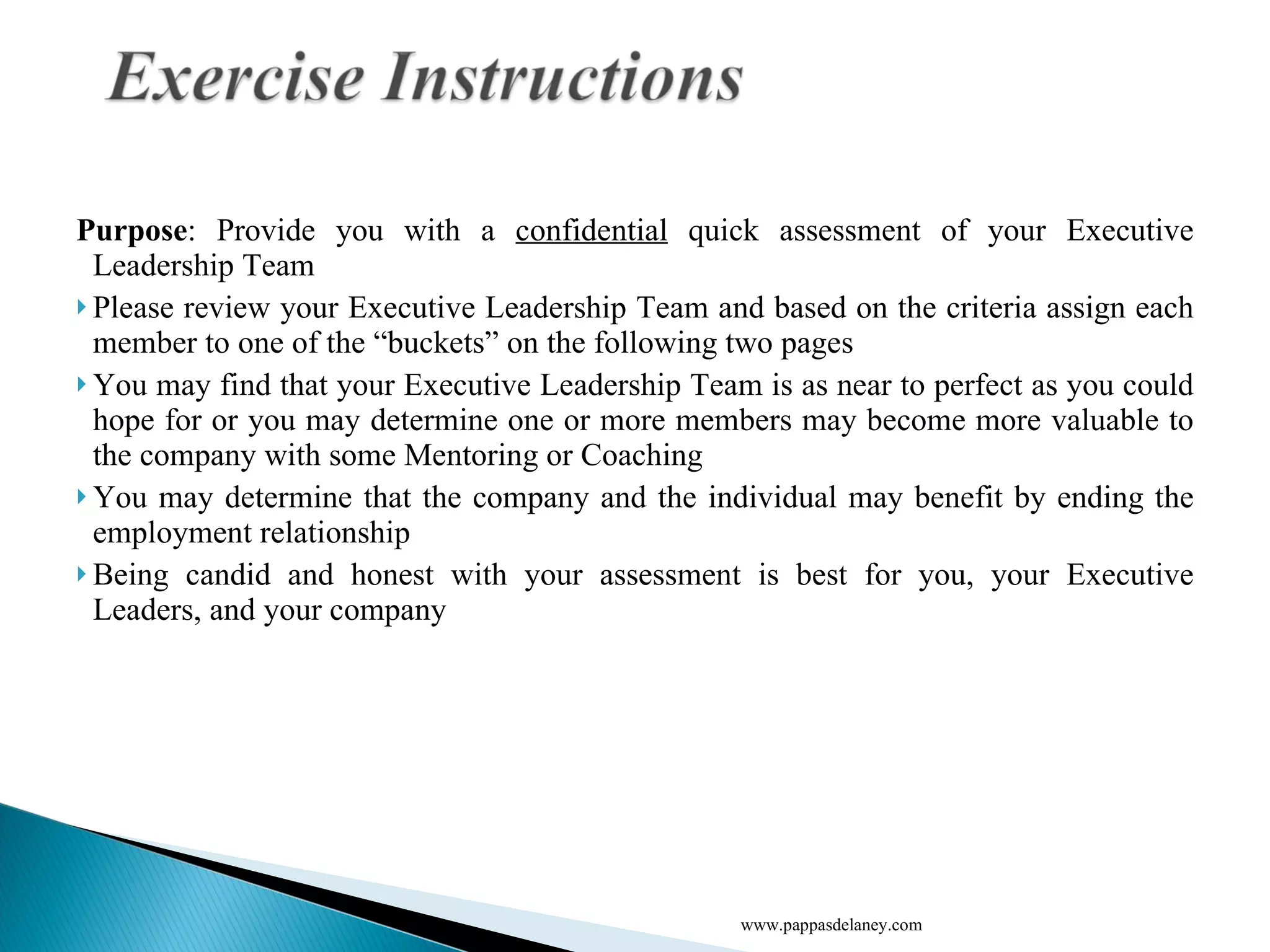 Purpose : Provide you with a  confidential  quick assessment of your Executive Leadership Team Please review your Executive Leadership Team and based on the criteria assign each member to one of the “buckets” on the following two pages You may find that your Executive Leadership Team is as near to perfect as you could hope for or you may determine one or more members may become more valuable to the company with some Mentoring or Coaching You may determine that the company and the individual may benefit by ending the employment relationship Being candid and honest with your assessment is best for you, your Executive Leaders, and your company www.pappasdelaney.com 