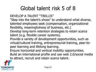 Page 20Global talent risk 3 of 8EASE MIGRATIONEstablish multilingual and virtual company presence to recruit beyond national borders and neighbouring countries.Seek expertise in immigrant pools while investing in the development of current employees.Recruit beyond national borders and neighbouring countries. Foster a migration-friendly culture. Brand your company internationally as “talent friendly”.