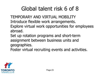 Page 21Global talent risk 4 of 8FOSTER BRAIN CIRCULATIONOffer generous return packages to highly skilled people and relocation assistance, including spouse career services and child care programs.Keep your talent mobile through:Horizontal and vertical mobility within the companyInternational assignmentsJob rotationEncourage employees to take short-term assignments or sabbaticals abroad.Encourage foreign employees to build relationships with potential partners businesses in their home countries.