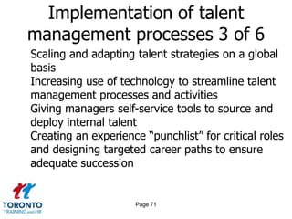 Page 69Implementation of talent management processes 1 of 6Linking rewards more closely to performanceGiving employees self-service tools to search and apply for new roles in the organizationFocusing more on key workforce segmentsGiving business leaders greater ownership and accountability for building the talent pipelineUsing branding/marketing techniques to enhance the employment value proposition