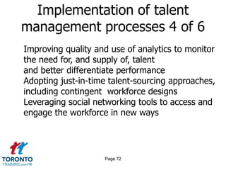 Page 70Implementation of talent management processes 2 of 6Creating more consistency in how talent is identified, developed and moved throughout the organizationCreating a formal governance structure and process for talent management activitiesRedefining the critical attributes and competencies needed for the next generation of leadersIntegrating talent management processes more directly into business strategy and operations