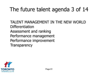 Page 79The future talent agenda 1 of 14DEFINING THE FUTURE TALENT AGENDAWhat leadership competencies/attributes are required to drive our business strategy and leadthe evolution of the culture?How robust is our existing leadership pipeline, and where are there risks?What are the pivotal job families/roles most critical to executing our business strategy?How will we differentiate talent strategies/investments accordingly?