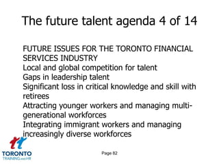 Page 80The future talent agenda 2 of 14DEFINING THE FUTURE TALENT AGENDAWhat are the implications for skill development, given our business strategy?What are our existing/emerging talent requirements in the various markets we serve, and how will we attract/deploy the right talent to these markets?How can we optimize investments in talent and reward programs to achieve the right performance outcomes and evolve the culture?Does the talent function have the right structure, capabilities and people to deliver value to theorganization at the right cost?