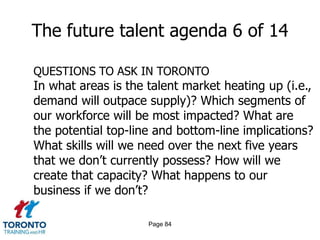 Page 82The future talent agenda 4 of 14FUTURE ISSUES FOR THE TORONTO FINANCIAL SERVICES INDUSTRYLocal and global competition for talentGaps in leadership talentSignificant loss in critical knowledge and skill with retireesAttracting younger workers and managing multi-generational workforcesIntegrating immigrant workers and managing increasingly diverse workforces