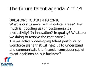 Page 83The future talent agenda 5 of 14QUESTIONS TO ASK IN TORONTOWhich segments of the workforce create the value for which we are most rewarded in the marketplace?Which areas of our business will be most impacted by impending waves of retirement? What are we doing to prepare successors? What impact will anticipated retirement have on the skills and productivity necessary to meet future demand?