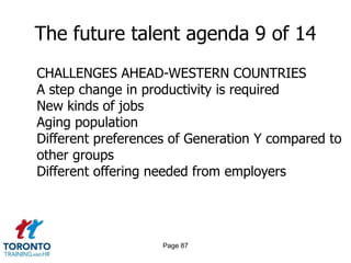 Page 85The future talent agenda 7 of 14QUESTIONS TO ASK IN TORONTOWhat is our turnover within critical areas? How much is it costing us? In customers? In productivity? In innovation? In quality? What are we doing to resolve the root cause?Are we actively developing talent portfolios or workforce plans that will help us to understand and communicate the financial consequences of talent decisions on our business?