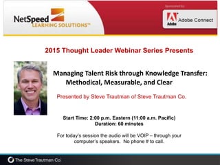 2015 Thought Leader Webinar Series Presents
Managing Talent Risk through Knowledge Transfer:
Methodical, Measurable, and Clear
Presented by Steve Trautman of Steve Trautman Co.
Start Time: 2:00 p.m. Eastern (11:00 a.m. Pacific)
Duration: 60 minutes
For today’s session the audio will be VOIP – through your
computer’s speakers. No phone # to call.
 