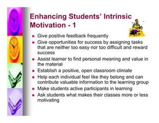 Enhancing Students’ Intrinsic
Motivation - 1
   Give positive feedback frequently
   Give opportunities for success by assigning tasks
    that are neither too easy nor too difficult and reward
    success
   Assist learner to find personal meaning and value in
    the material
   Establish a positive, open classroom climate
   Help each individual feel like they belong and can
    contribute valuable information to the learning group
   Make students active participants in learning
   Ask students what makes their classes more or less
    motivating
 