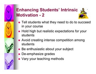 Enhancing Students’ Intrinsic
Motivation - 2
   Tell students what they need to do to succeed
    in your course
   Hold high but realistic expectations for your
    students
   Avoid creating intense competition among
    students
   Be enthusiastic about your subject
   De-emphasize grades
   Vary your teaching methods
 