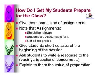 How Do I Get My Students Prepare
for the Class?
   Give them some kind of assignments
   Note that Assignments:
        Should be relevant
        Students are Accountable for it
        Not all are graded

   Give students short quizzes at the
    beginning of the session
   Ask students to write a response to the
    readings (questions, concerns …)
   Explain to them the value of preparation
 