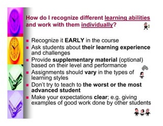 How do I recognize different learning abilities
and work with them individually?

   Recognize it EARLY in the course
   Ask students about their learning experience
    and challenges
   Provide supplementary material (optional)
    based on their level and performance
   Assignments should vary in the types of
    learning styles
   Don’t try to teach to the worst or the most
    advanced student
   Make your expectations clear; e.g. giving
    examples of good work done by other students
 
