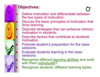 Objectives:
    Define motivation and differentiate between
     the two types of motivation.
    Discuss the basic principles of motivation that
     drive learning.
    Describe strategies that can enhance intrinsic
     motivation in students.
    Describe factors that contribute to students’
     motivation.
    Promote student’s preparation for the class
     sessions.
    Evaluate students learning in the class
     sessions.
    Recognize different learning abilities and work
     with them individually?
    Recognize students’ different learning styles.
 