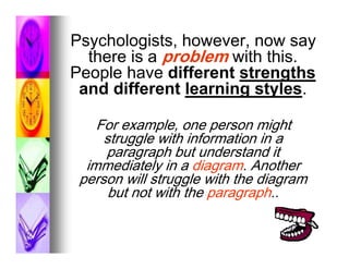 Psychologists, however, now say
  there is a problem with this.
People have different strengths
 and different learning styles.

    For example, one person might
     struggle with information in a
     paragraph but understand it
  immediately in a diagram. Another
 person will struggle with the diagram
      but not with the paragraph..
 