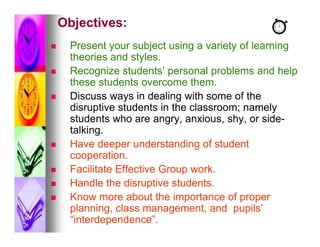 Objectives:
    Present your subject using a variety of learning
     theories and styles.
    Recognize students’ personal problems and help
     these students overcome them.
    Discuss ways in dealing with some of the
     disruptive students in the classroom; namely
     students who are angry, anxious, shy, or side-
     talking.
    Have deeper understanding of student
     cooperation.
    Facilitate Effective Group work.
    Handle the disruptive students.
    Know more about the importance of proper
     planning, class management, and pupils’
     “interdependence”.
 
