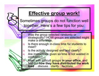Effective group work!
Sometimes groups do not function well
  together. Here’s a few tips for you:

 1)   Was the group selected randomly or
      strategically? HOW groups are selected might
      make a difference.
 2)   Is there enough in-class time for students to
      meet?
 3)   Is the activity designed well and clearly?
 4)   Are instructions given so time is not wasted in
      confusion?
 5)   Meet with difficult groups in your office, and
      find out how they have distributed the work
      load …discuss…clarify…facilitate.
 