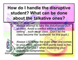How do I handle the disruptive
 student? What can be done
  about the talkative ones?
     Always attempt to take the disturbance OUT
      of class. Avoid a conflict within a “public
      setting” , such as in class. (Don’t let the
      class become the ‘audience’ for this pupil.)

     Always LISTEN to the pupil when she comes
      to your office, repeat HER points back to her,
      express REGRET when explaining your
      inability to compromise.
 