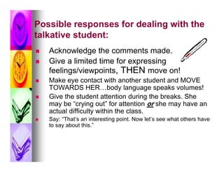 Possible responses for dealing with the
talkative student:
   Acknowledge the comments made.
   Give a limited time for expressing
    feelings/viewpoints, THEN move on!
   Make eye contact with another student and MOVE
    TOWARDS HER…body language speaks volumes!
   Give the student attention during the breaks. She
    may be “crying out” for attention or she may have an
    actual difficulty within the class.
   Say: “That’s an interesting point. Now let’s see what others have
    to say about this.”
 