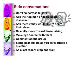 Side conversations
   Don’t embarrass talkers
   Ask their opinion on topic being
    discussed
   Ask them if they would like to share
    their ideas
   Casually move toward those talking
   Make eye contact with them
   Comment on the group
   Stand near talkers as you asks others a
    question
   As a last resort, stop and wait
 