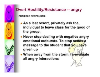 Overt Hostility/Resistance -- angry
 POSSIBLE RESPONSES:


   As a last resort, privately ask the
    individual to leave class for the good of
    the group.
   Never stop dealing with negative angry
    emotional outbursts. To stop sends a
    message to the student that you have
    given up
   When away from the storm, re-evaluate
    all angry interactions
 