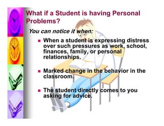 What if a Student is having Personal
Problems?
You can notice it when:
      When a student is expressing distress
       over such pressures as work, school,
       finances, family, or personal
       relationships.

      Marked change in the behavior in the
       classroom.

      The student directly comes to you
       asking for advice.
 