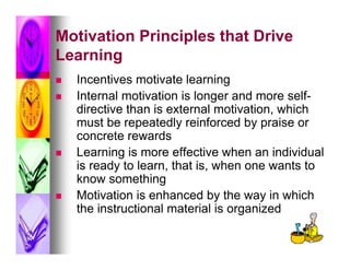 Motivation Principles that Drive
Learning
   Incentives motivate learning
   Internal motivation is longer and more self-
    directive than is external motivation, which
    must be repeatedly reinforced by praise or
    concrete rewards
   Learning is more effective when an individual
    is ready to learn, that is, when one wants to
    know something
   Motivation is enhanced by the way in which
    the instructional material is organized
 