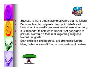    Success is more predictably motivating than is failure
   Because learning requires change in beliefs and
    behaviors, it normally produces a mild level of anxiety
   It is important to help each student set goals and to
    provide informative feedback regarding progress
    toward the goals
   Both affiliation and approval are strong motivators
   Many behaviors result from a combination of motives
 