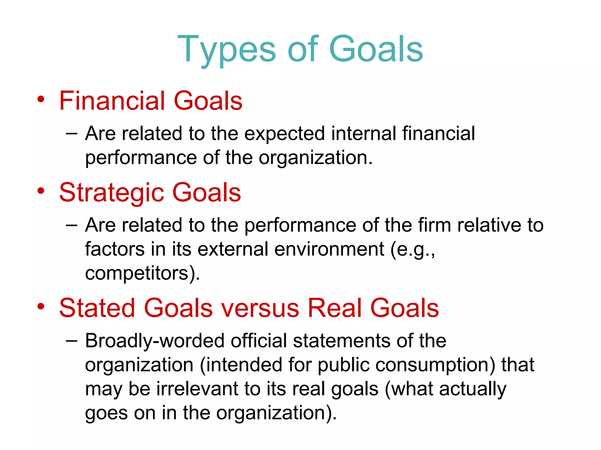 Types of Goals
• Financial Goals
  – Are related to the expected internal financial
    performance of the organization.
• Strategic Goals
  – Are related to the performance of the firm relative to
    factors in its external environment (e.g.,
    competitors).
• Stated Goals versus Real Goals
  – Broadly-worded official statements of the
    organization (intended for public consumption) that
    may be irrelevant to its real goals (what actually
    goes on in the organization).
 