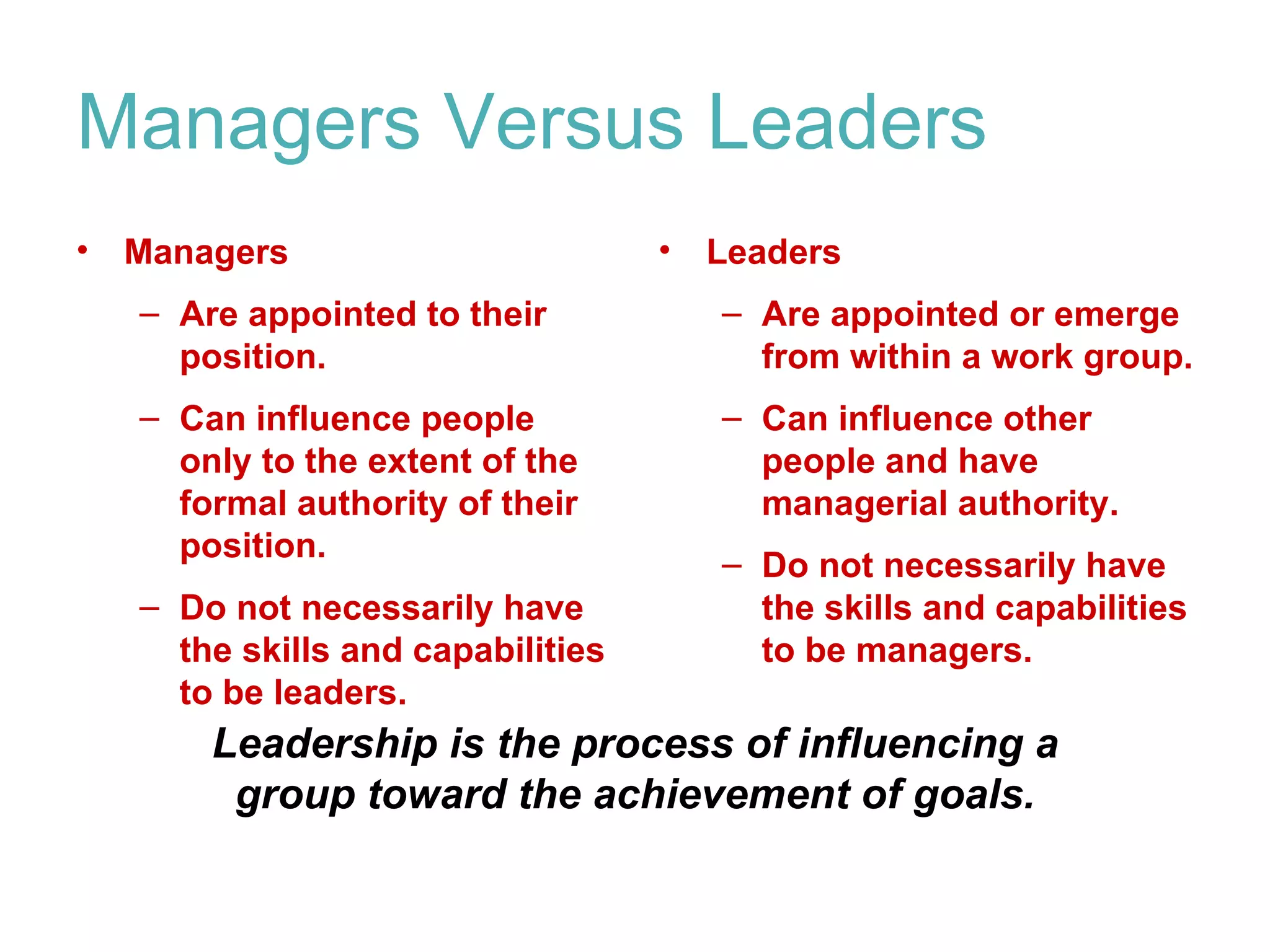 Managers Versus Leaders
•   Managers                        •   Leaders
    – Are appointed to their            – Are appointed or emerge
      position.                           from within a work group.
    – Can influence people              – Can influence other
      only to the extent of the           people and have
      formal authority of their           managerial authority.
      position.
                                        – Do not necessarily have
    – Do not necessarily have             the skills and capabilities
      the skills and capabilities         to be managers.
      to be leaders.
        Leadership is the process of influencing a
         group toward the achievement of goals.
 