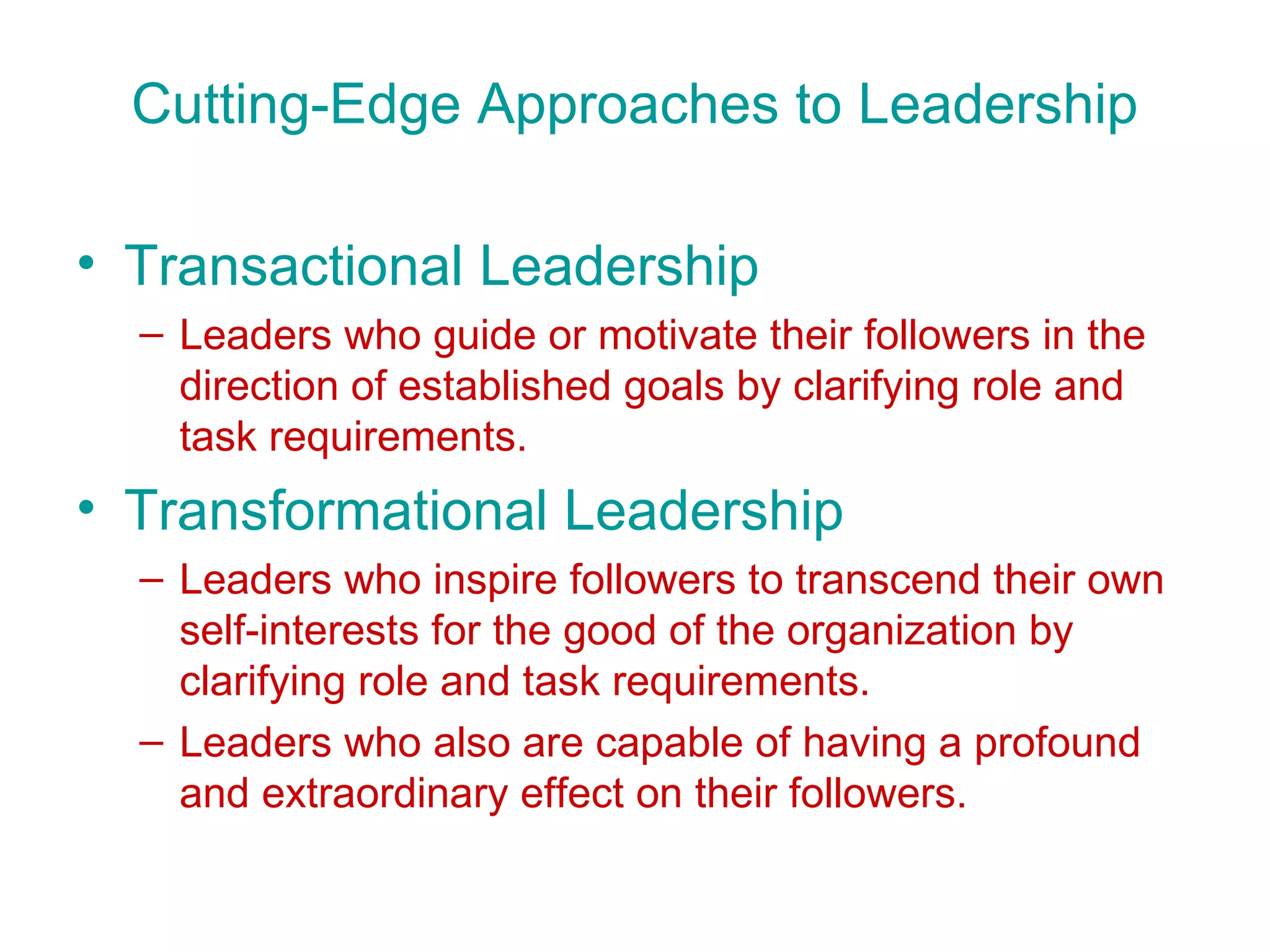 Cutting-Edge Approaches to Leadership

• Transactional Leadership
  – Leaders who guide or motivate their followers in the
    direction of established goals by clarifying role and
    task requirements.
• Transformational Leadership
  – Leaders who inspire followers to transcend their own
    self-interests for the good of the organization by
    clarifying role and task requirements.
  – Leaders who also are capable of having a profound
    and extraordinary effect on their followers.
 