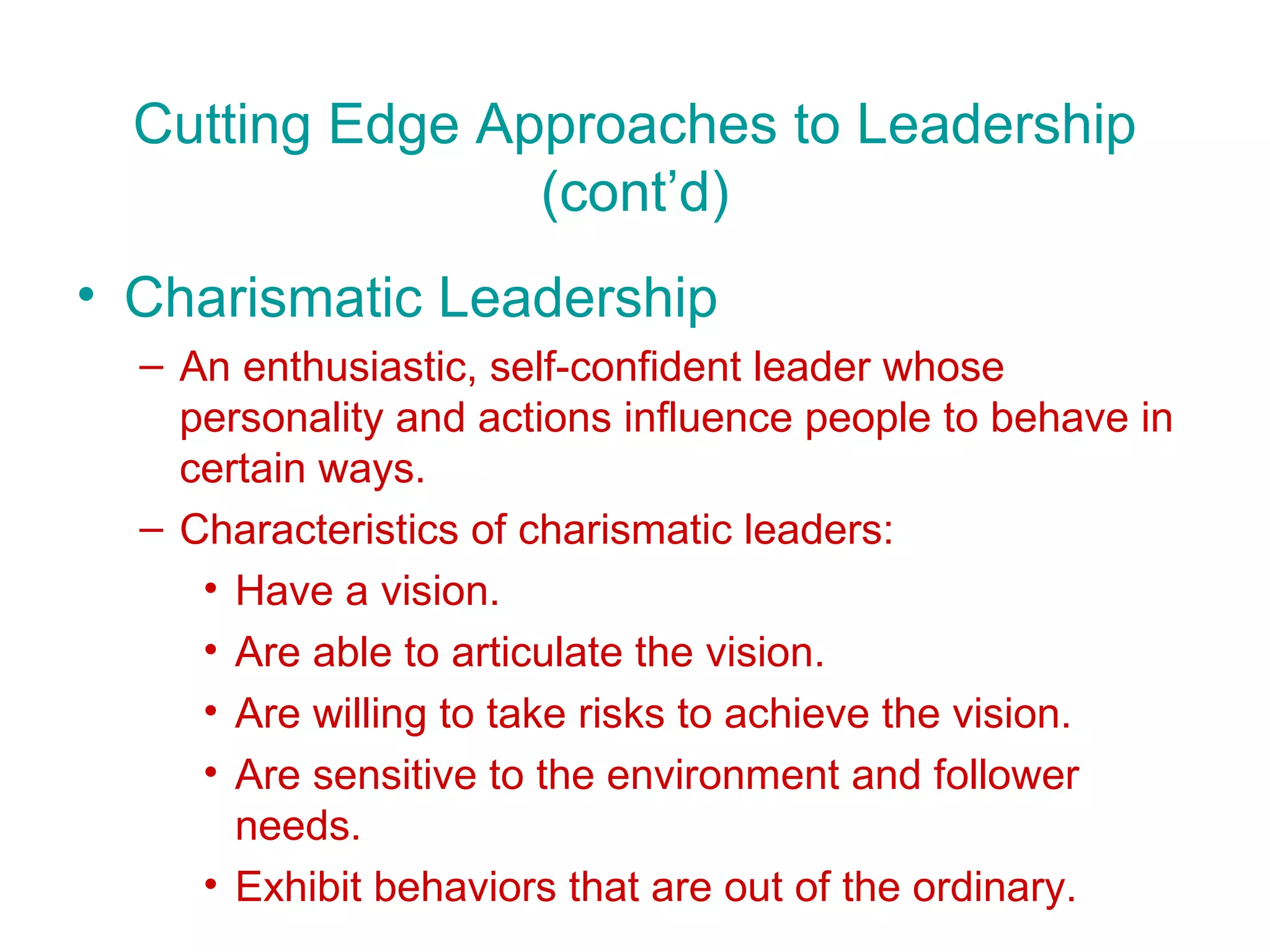 Cutting Edge Approaches to Leadership
                 (cont’d)
• Charismatic Leadership
  – An enthusiastic, self-confident leader whose
    personality and actions influence people to behave in
    certain ways.
  – Characteristics of charismatic leaders:
     • Have a vision.
     • Are able to articulate the vision.
     • Are willing to take risks to achieve the vision.
     • Are sensitive to the environment and follower
       needs.
     • Exhibit behaviors that are out of the ordinary.
 