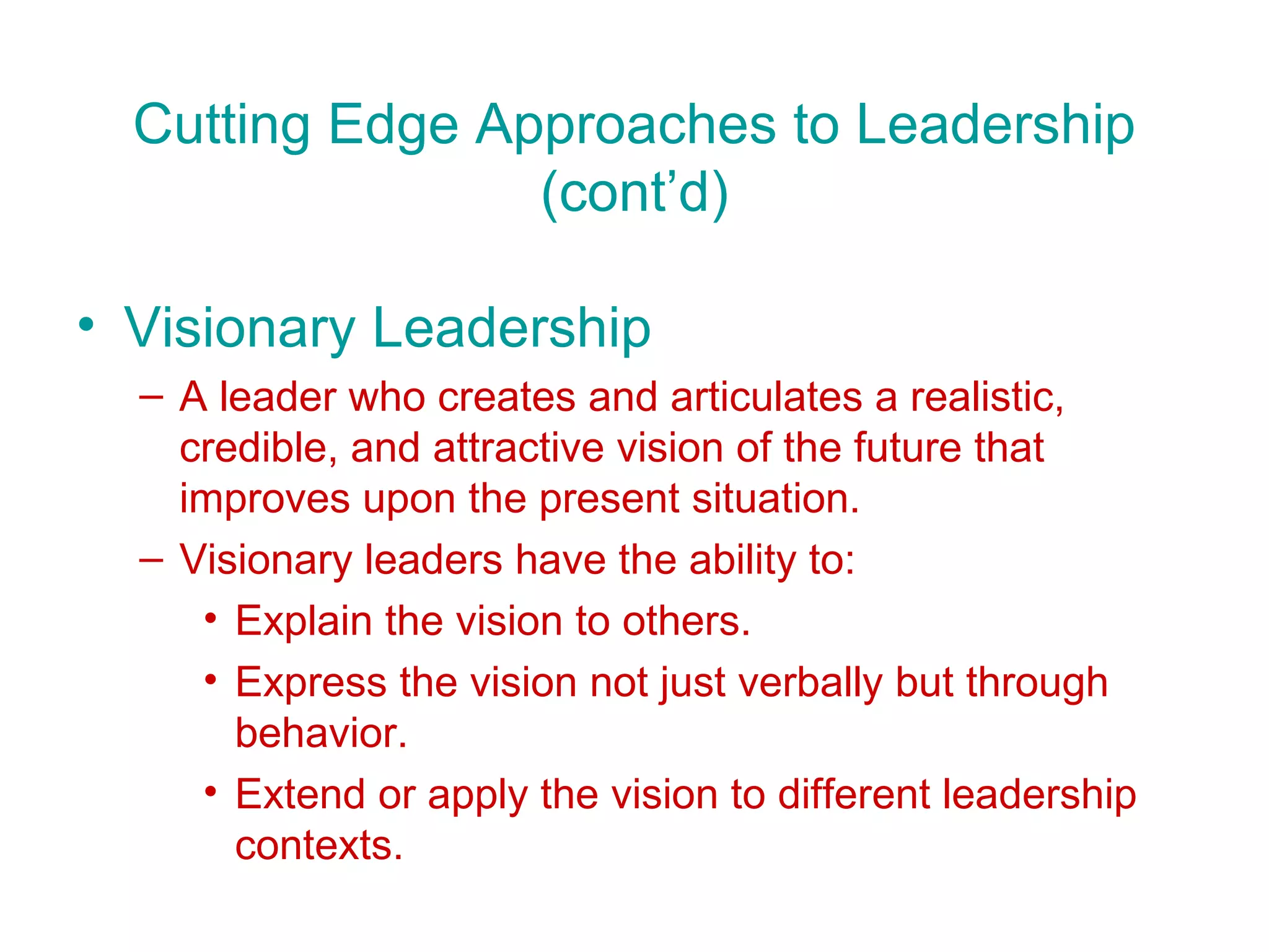 Cutting Edge Approaches to Leadership
                 (cont’d)

• Visionary Leadership
  – A leader who creates and articulates a realistic,
    credible, and attractive vision of the future that
    improves upon the present situation.
  – Visionary leaders have the ability to:
     • Explain the vision to others.
     • Express the vision not just verbally but through
       behavior.
     • Extend or apply the vision to different leadership
       contexts.
 