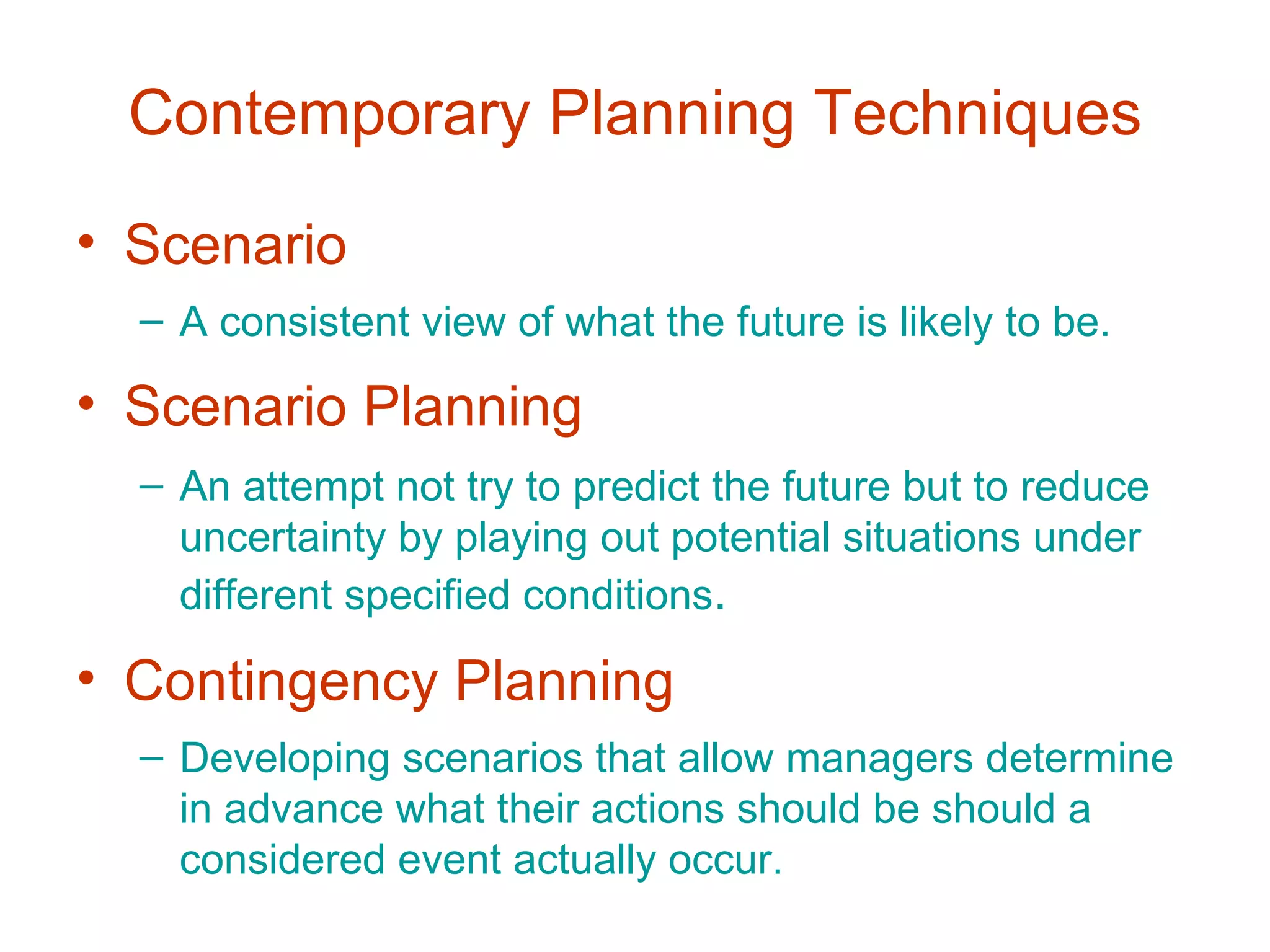 Contemporary Planning Techniques
• Scenario
  – A consistent view of what the future is likely to be.

• Scenario Planning
  – An attempt not try to predict the future but to reduce
    uncertainty by playing out potential situations under
    different specified conditions.

• Contingency Planning
  – Developing scenarios that allow managers determine
    in advance what their actions should be should a
    considered event actually occur.
 
