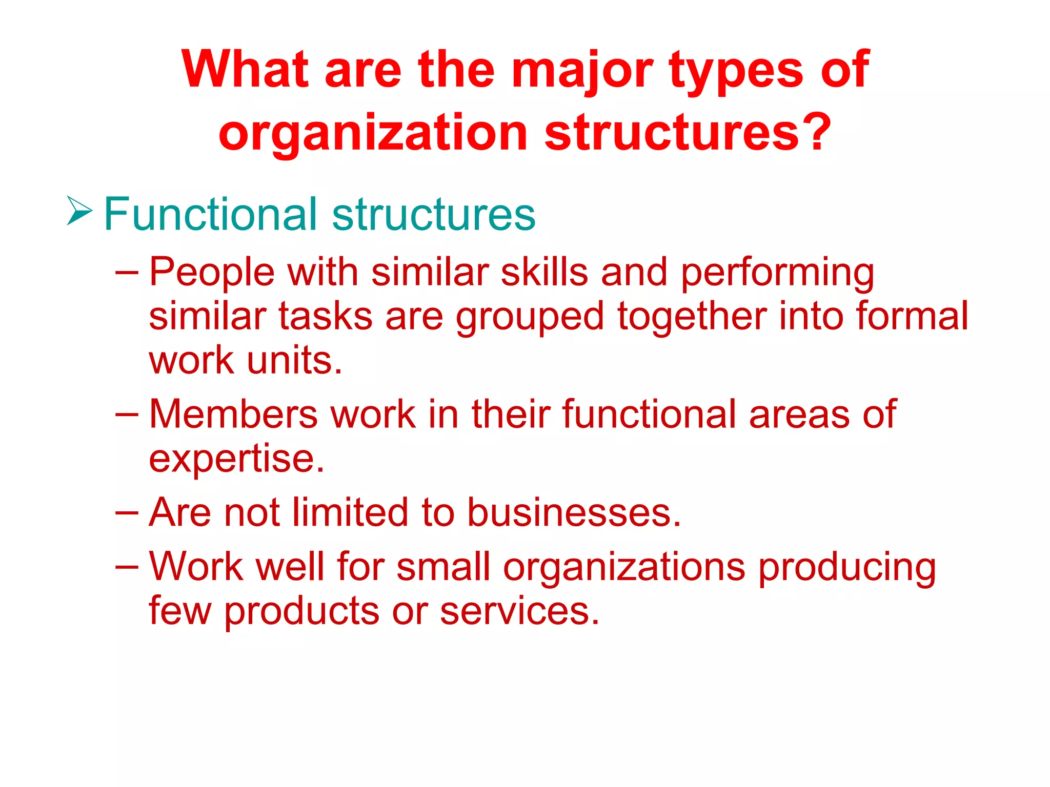 What are the major types of
       organization structures?
 Functional structures
  – People with similar skills and performing
    similar tasks are grouped together into formal
    work units.
  – Members work in their functional areas of
    expertise.
  – Are not limited to businesses.
  – Work well for small organizations producing
    few products or services.
 