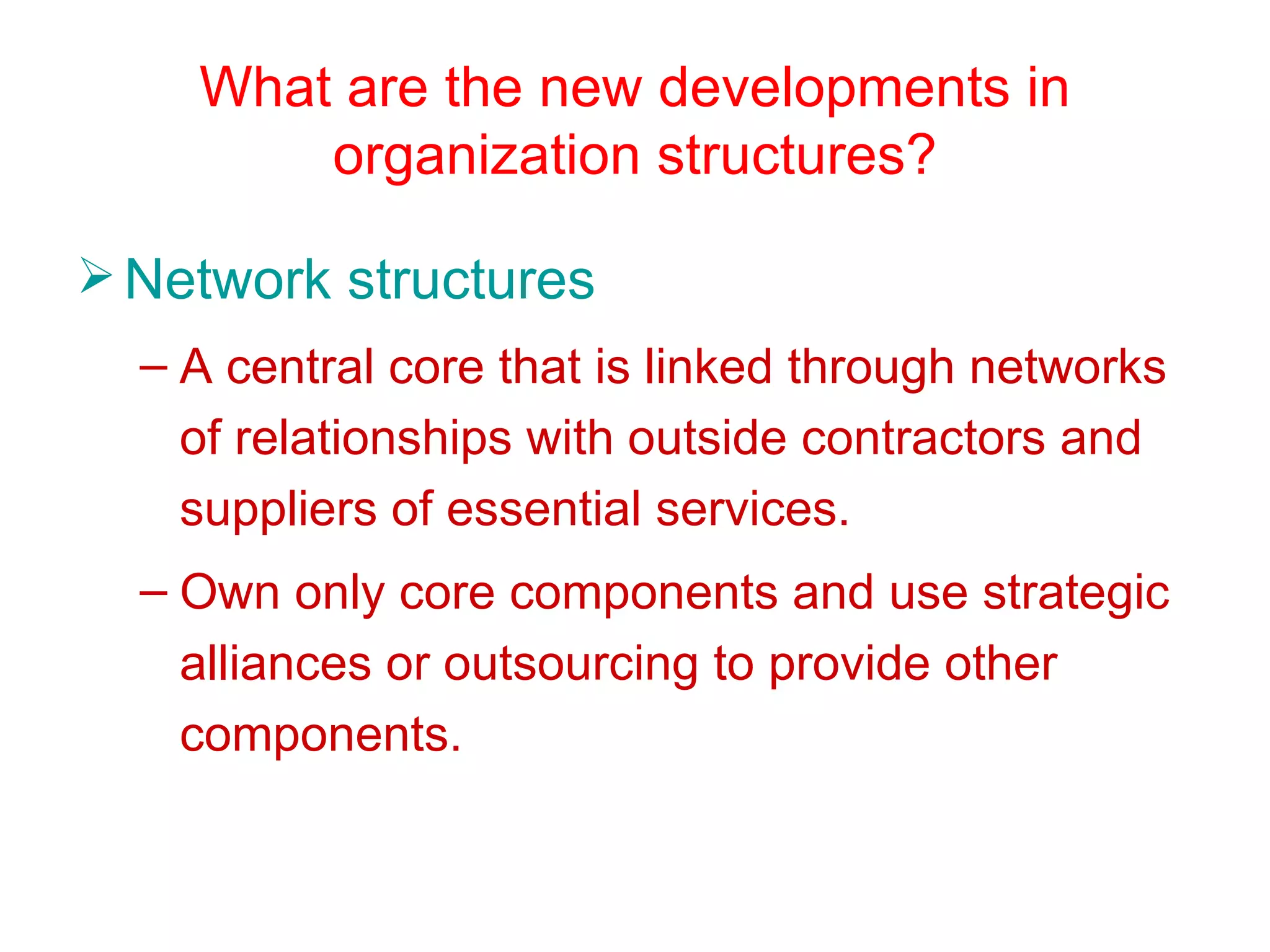 What are the new developments in
        organization structures?

 Network structures
  – A central core that is linked through networks
    of relationships with outside contractors and
    suppliers of essential services.
  – Own only core components and use strategic
    alliances or outsourcing to provide other
    components.
 