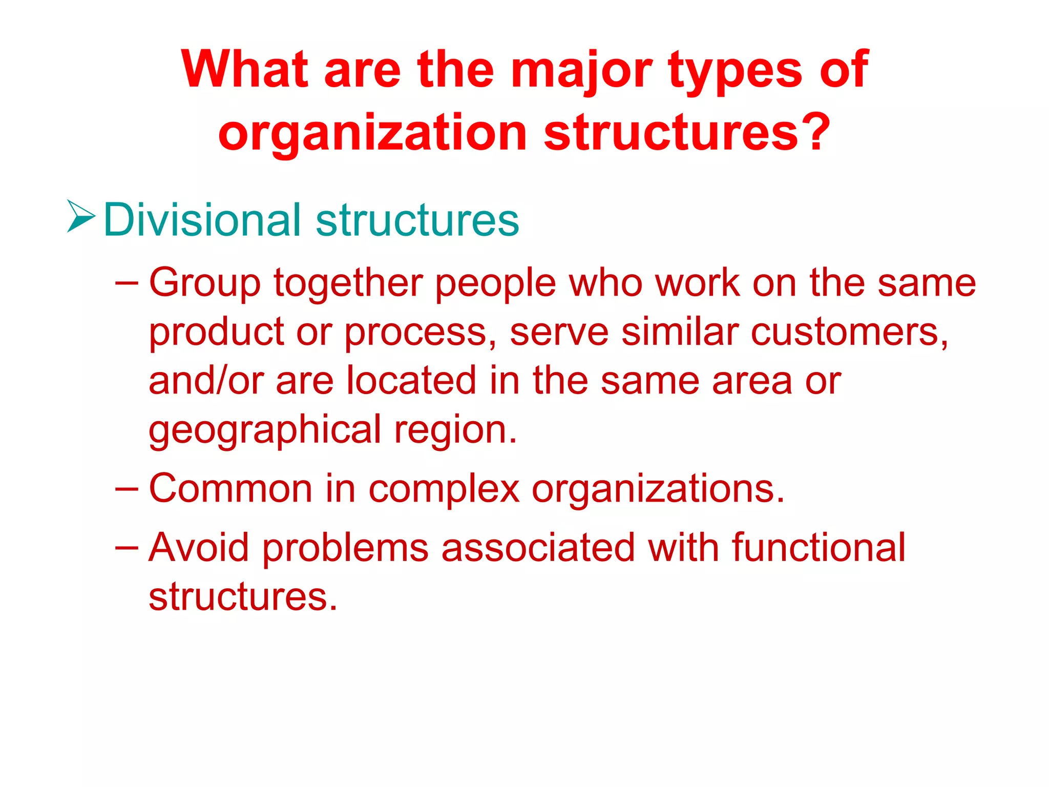 What are the major types of
      organization structures?
 Divisional structures
  – Group together people who work on the same
    product or process, serve similar customers,
    and/or are located in the same area or
    geographical region.
  – Common in complex organizations.
  – Avoid problems associated with functional
    structures.
 
