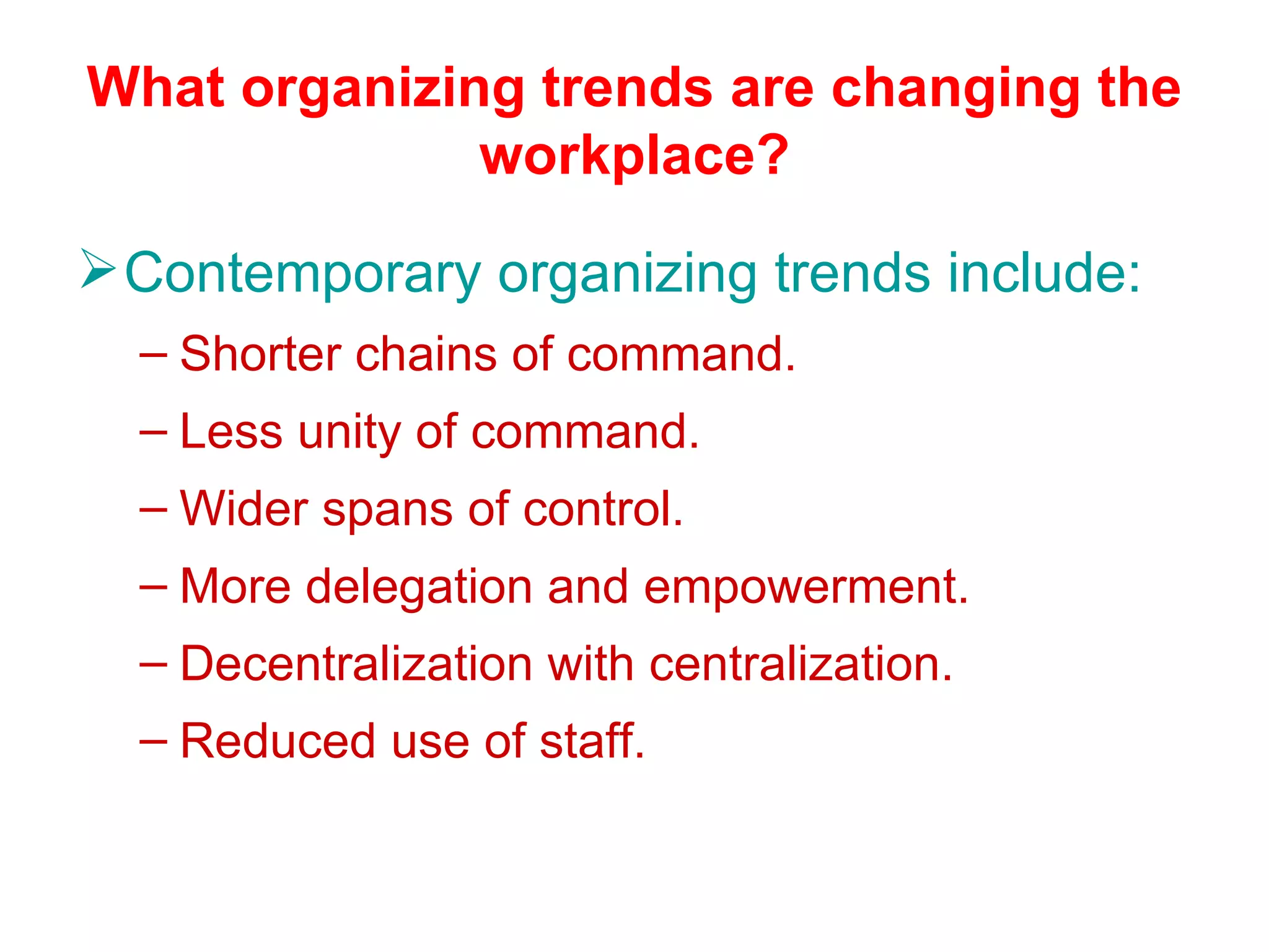 What organizing trends are changing the
              workplace?

 Contemporary organizing trends include:
  – Shorter chains of command.
  – Less unity of command.
  – Wider spans of control.
  – More delegation and empowerment.
  – Decentralization with centralization.
  – Reduced use of staff.
 