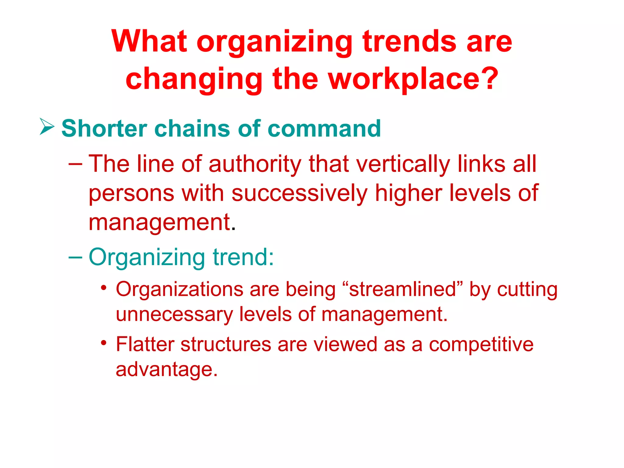 What organizing trends are
       changing the workplace?
 Shorter chains of command
  – The line of authority that vertically links all
    persons with successively higher levels of
    management.
  – Organizing trend:
      • Organizations are being “streamlined” by cutting
        unnecessary levels of management.
      • Flatter structures are viewed as a competitive
        advantage.
 