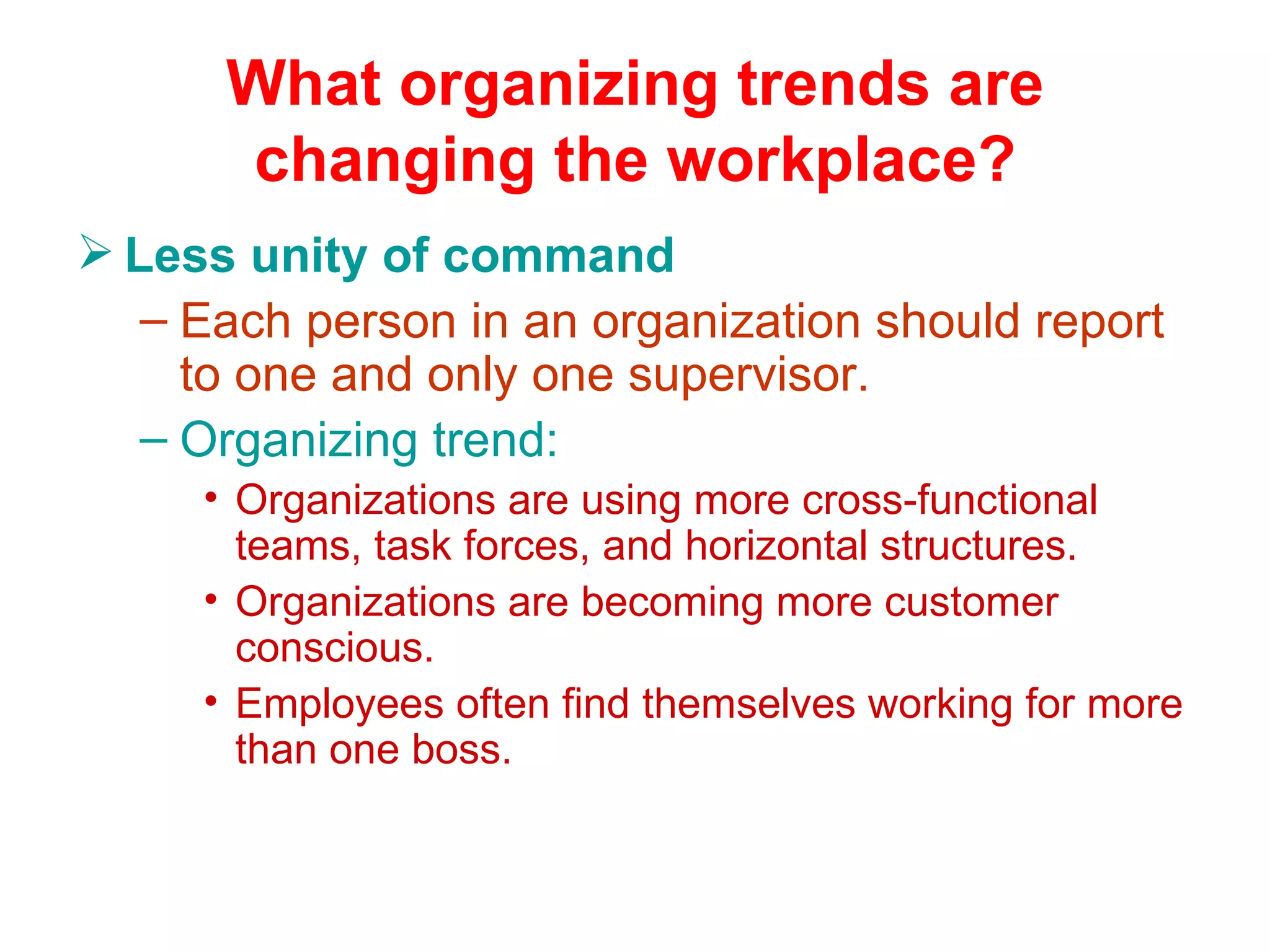What organizing trends are
      changing the workplace?
 Less unity of command
   – Each person in an organization should report
     to one and only one supervisor.
   – Organizing trend:
     • Organizations are using more cross-functional
       teams, task forces, and horizontal structures.
     • Organizations are becoming more customer
       conscious.
     • Employees often find themselves working for more
       than one boss.
 