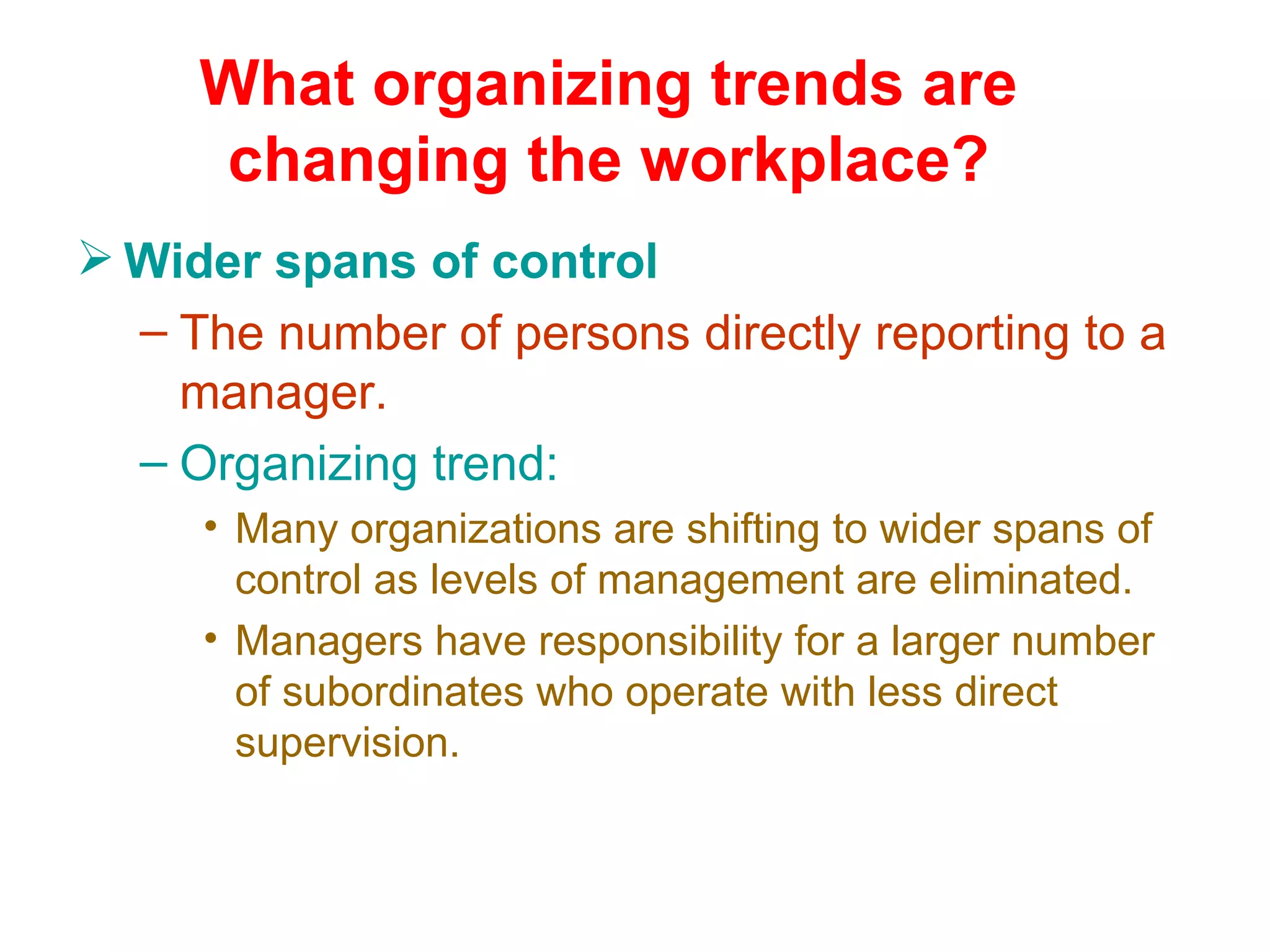 What organizing trends are
     changing the workplace?
 Wider spans of control
  – The number of persons directly reporting to a
    manager.
  – Organizing trend:
     • Many organizations are shifting to wider spans of
       control as levels of management are eliminated.
     • Managers have responsibility for a larger number
       of subordinates who operate with less direct
       supervision.
 