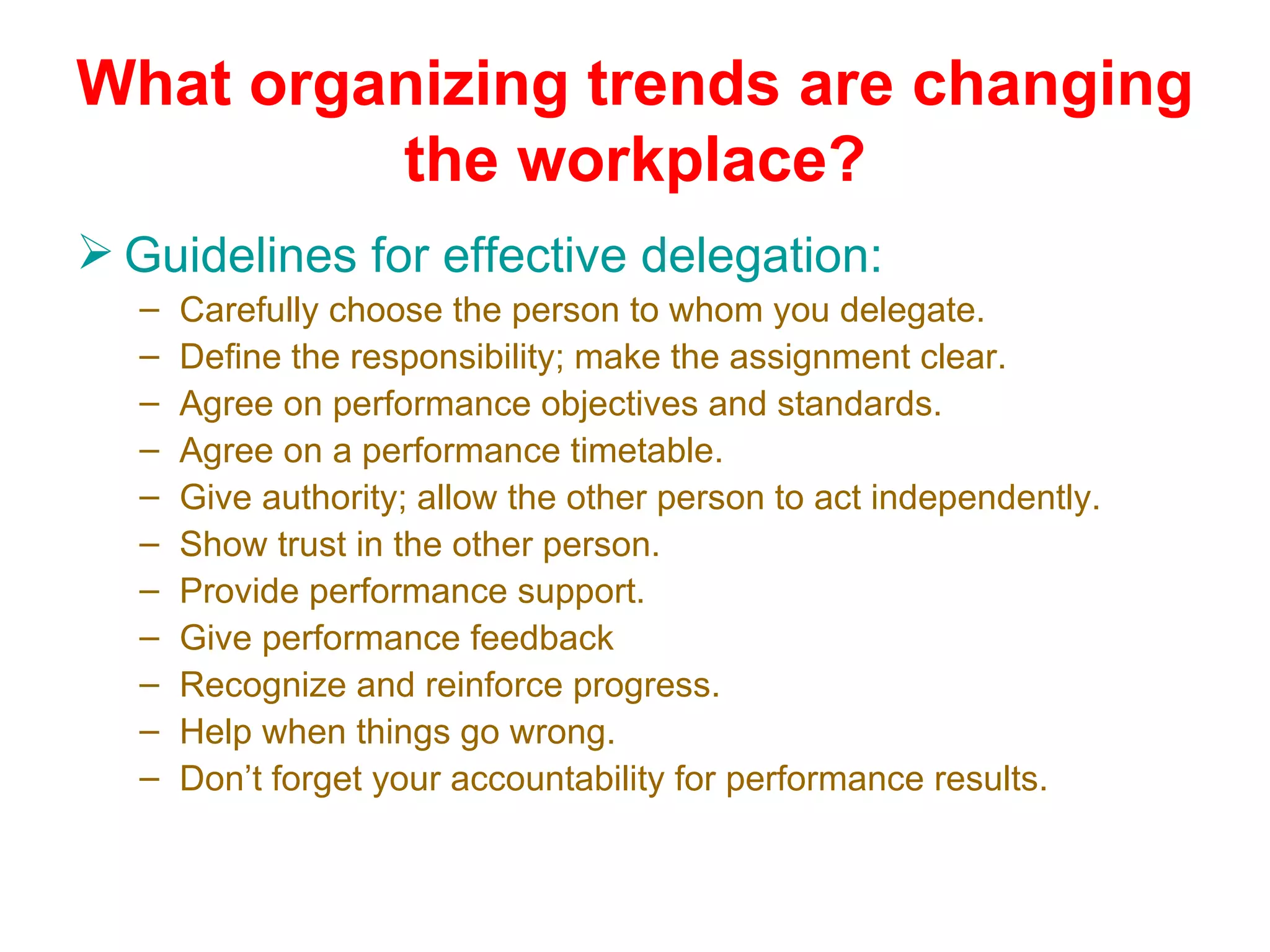 What organizing trends are changing
         the workplace?
 Guidelines for effective delegation:
  –   Carefully choose the person to whom you delegate.
  –   Define the responsibility; make the assignment clear.
  –   Agree on performance objectives and standards.
  –   Agree on a performance timetable.
  –   Give authority; allow the other person to act independently.
  –   Show trust in the other person.
  –   Provide performance support.
  –   Give performance feedback
  –   Recognize and reinforce progress.
  –   Help when things go wrong.
  –   Don’t forget your accountability for performance results.
 