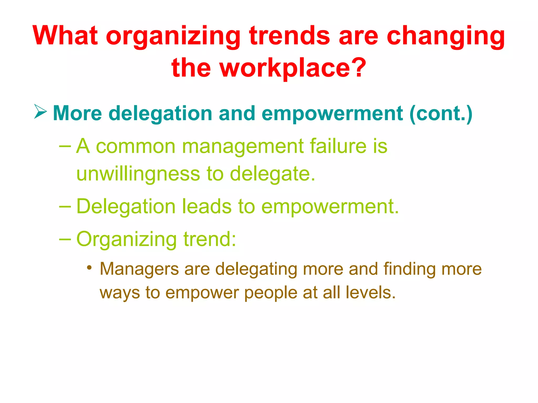 What organizing trends are changing
         the workplace?
 More delegation and empowerment (cont.)
  – A common management failure is
    unwillingness to delegate.
  – Delegation leads to empowerment.
  – Organizing trend:
     • Managers are delegating more and finding more
       ways to empower people at all levels.
 
